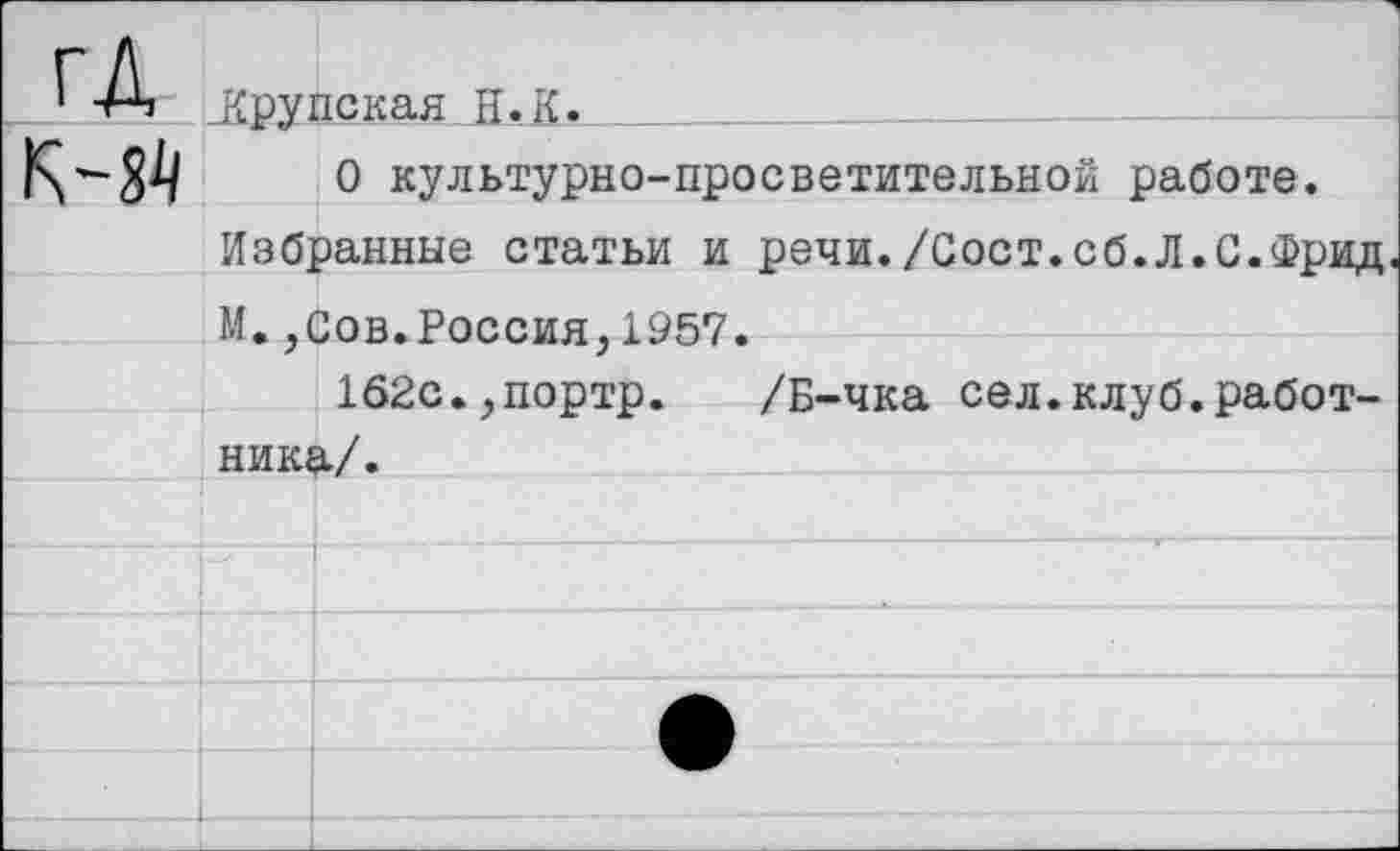 ﻿ГД
К-Й
.Крупская Н.К. _____
О культурно-просветительной работе.
Избранные статьи и речи./Сост.сб.Л.С.Фрид.
М.,Сов.Россия,1957.
162с.,портр. /Б-чка сел.клуб.работника/.